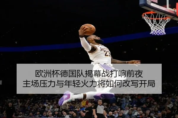 欧洲杯德国队揭幕战打响前夜 主场压力与年轻火力将如何改写开局