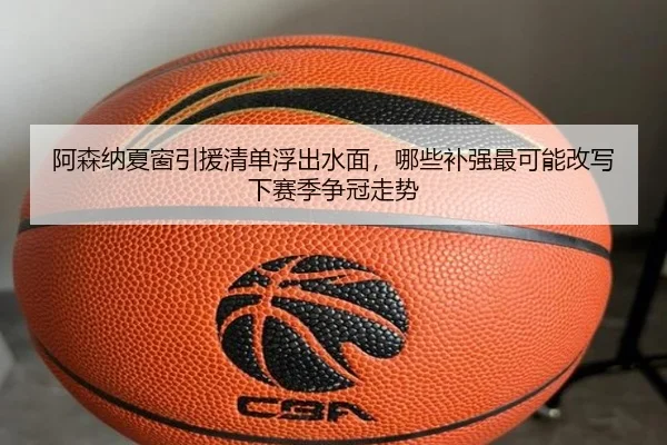 阿森纳夏窗引援清单浮出水面，哪些补强最可能改写下赛季争冠走势（pazhenren）