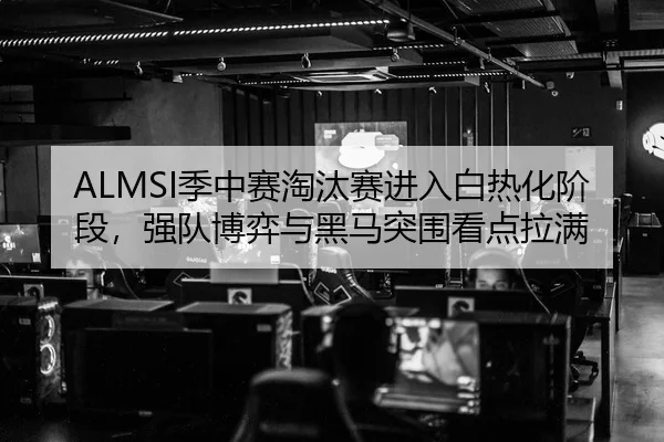 ALMSI季中赛淘汰赛进入白热化阶段，强队博弈与黑马突围看点拉满
